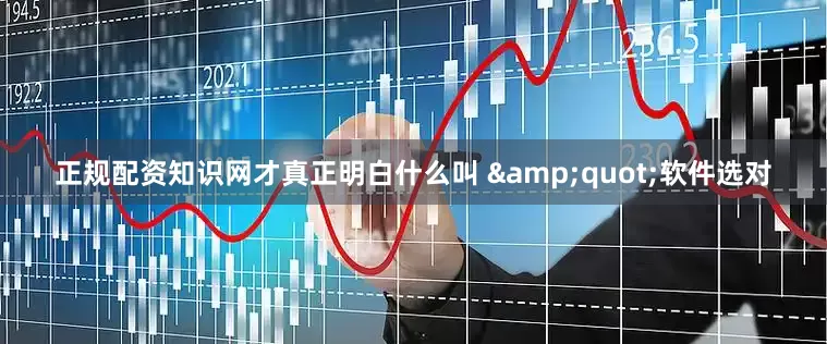 正规配资知识网才真正明白什么叫 &quot;软件选对